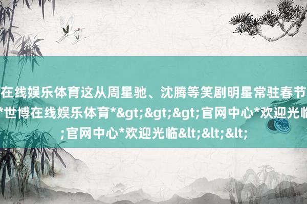 世博在线娱乐体育这从周星驰、沈腾等笑剧明星常驻春节档也能看出一二-*世博在线娱乐体育*>>>官网中心*欢迎光临<<<