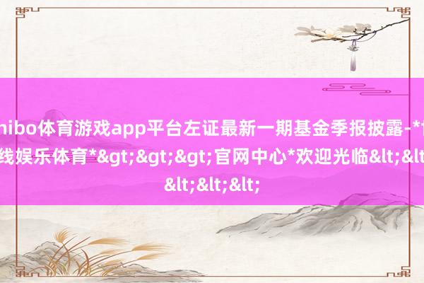 shibo体育游戏app平台左证最新一期基金季报披露-*世博在线娱乐体育*>>>官网中心*欢迎光临<<<