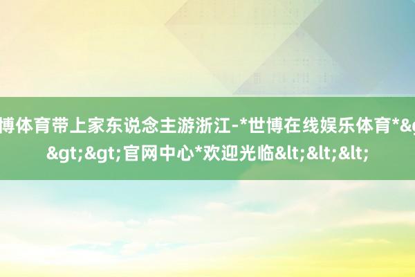 世博体育带上家东说念主游浙江-*世博在线娱乐体育*>>>官网中心*欢迎光临<<<