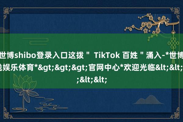 世博shibo登录入口这拨＂ TikTok 百姓＂涌入-*世博在线娱乐体育*>>>官网中心*欢迎光临<<<