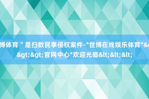 世博体育＂是扫数民事侵权案件-*世博在线娱乐体育*>>>官网中心*欢迎光临<<<