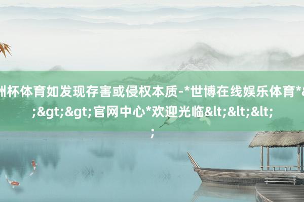欧洲杯体育如发现存害或侵权本质-*世博在线娱乐体育*>>>官网中心*欢迎光临<<<