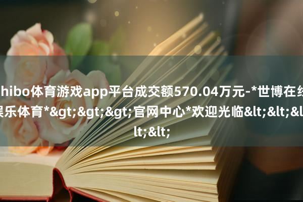 shibo体育游戏app平台成交额570.04万元-*世博在线娱乐体育*>>>官网中心*欢迎光临<<<