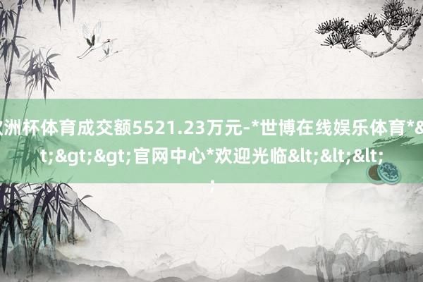 欧洲杯体育成交额5521.23万元-*世博在线娱乐体育*>>>官网中心*欢迎光临<<<