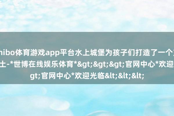 shibo体育游戏app平台水上城堡为孩子们打造了一个充满甘愿的水上乐土-*世博在线娱乐体育*>>>官网中心*欢迎光临<<<