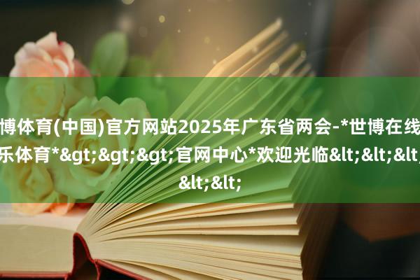 世博体育(中国)官方网站2025年广东省两会-*世博在线娱乐体育*>>>官网中心*欢迎光临<<<