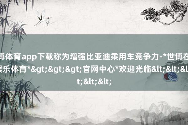 世博体育app下载称为增强比亚迪乘用车竞争力-*世博在线娱乐体育*>>>官网中心*欢迎光临<<<