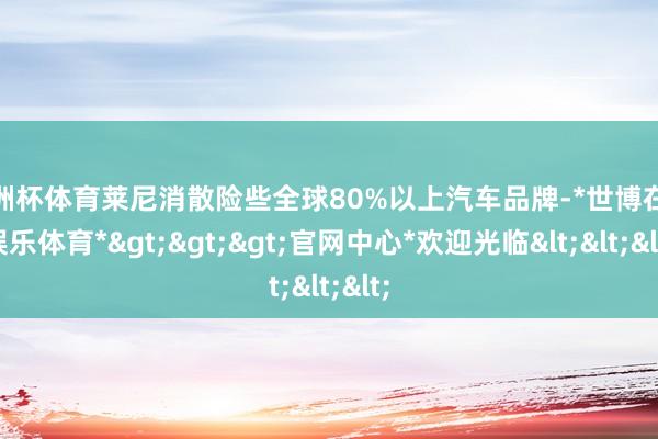 欧洲杯体育莱尼消散险些全球80%以上汽车品牌-*世博在线娱乐体育*>>>官网中心*欢迎光临<<<