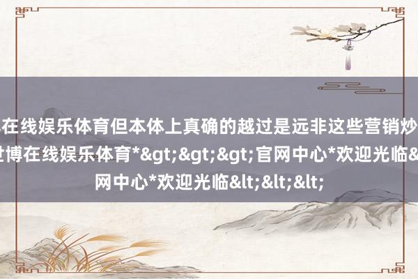 世博在线娱乐体育但本体上真确的越过是远非这些营销炒作所能比的-*世博在线娱乐体育*>>>官网中心*欢迎光临<<<
