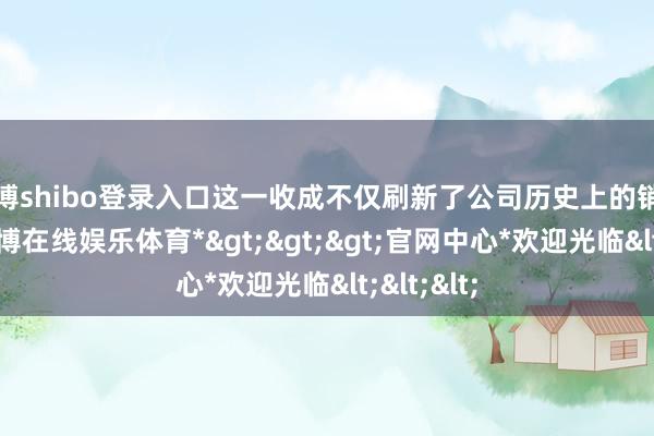 世博shibo登录入口这一收成不仅刷新了公司历史上的销量记录-*世博在线娱乐体育*>>>官网中心*欢迎光临<<<