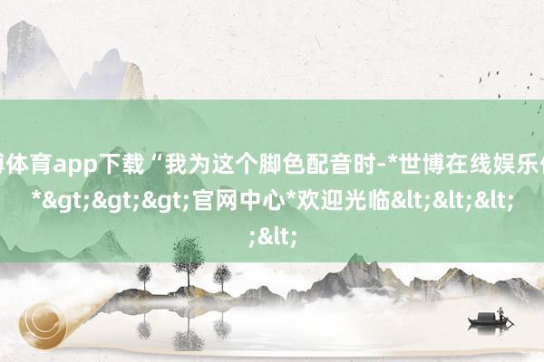 世博体育app下载“我为这个脚色配音时-*世博在线娱乐体育*>>>官网中心*欢迎光临<<<