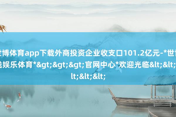 世博体育app下载外商投资企业收支口101.2亿元-*世博在线娱乐体育*>>>官网中心*欢迎光临<<<