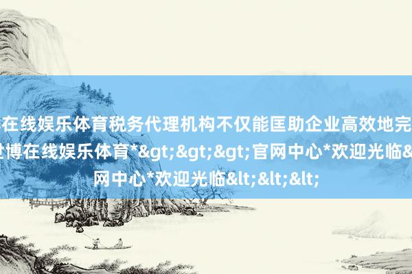 世博在线娱乐体育税务代理机构不仅能匡助企业高效地完成请求过程-*世博在线娱乐体育*>>>官网中心*欢迎光临<<<