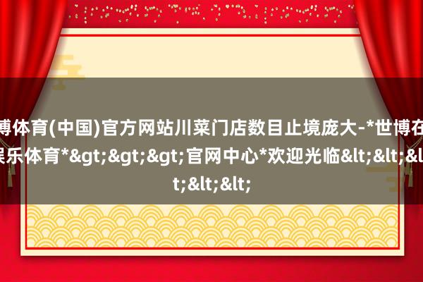 世博体育(中国)官方网站川菜门店数目止境庞大-*世博在线娱乐体育*>>>官网中心*欢迎光临<<<