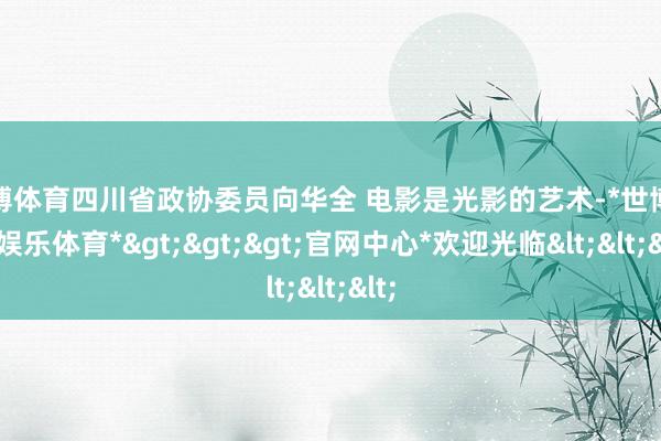 世博体育四川省政协委员向华全 电影是光影的艺术-*世博在线娱乐体育*>>>官网中心*欢迎光临<<<