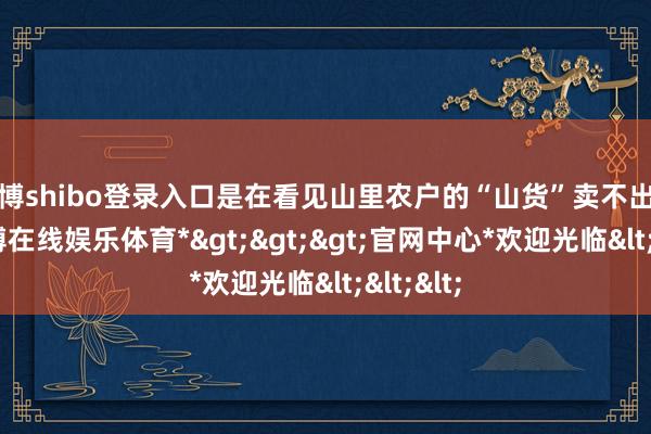 世博shibo登录入口是在看见山里农户的“山货”卖不出去时-*世博在线娱乐体育*>>>官网中心*欢迎光临<<<