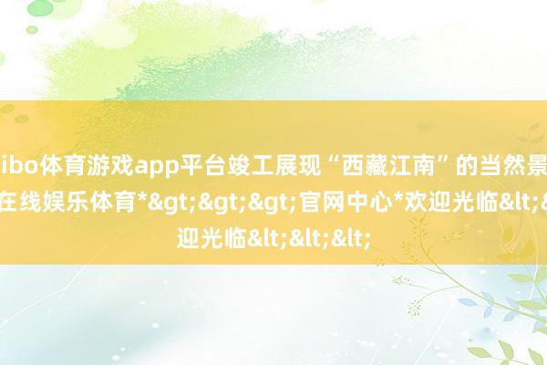 shibo体育游戏app平台竣工展现“西藏江南”的当然景况-*世博在线娱乐体育*>>>官网中心*欢迎光临<<<