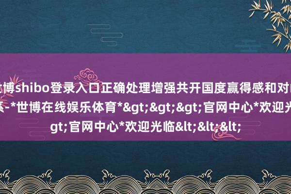 世博shibo登录入口正确处理增强共开国度赢得感和对峙于我有益的关系-*世博在线娱乐体育*>>>官网中心*欢迎光临<<<
