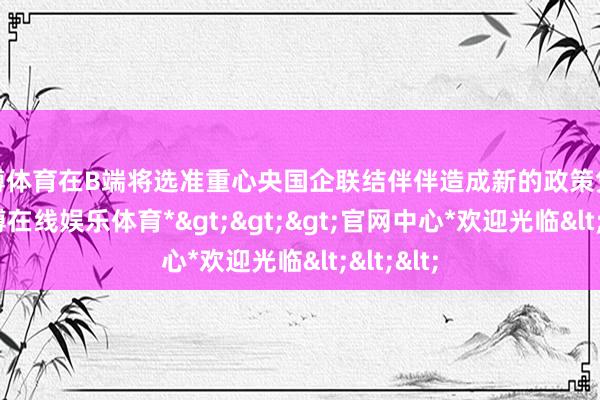 世博体育在B端将选准重心央国企联结伴伴造成新的政策凭据地-*世博在线娱乐体育*>>>官网中心*欢迎光临<<<