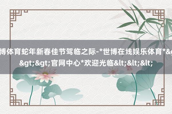 世博体育蛇年新春佳节驾临之际-*世博在线娱乐体育*>>>官网中心*欢迎光临<<<