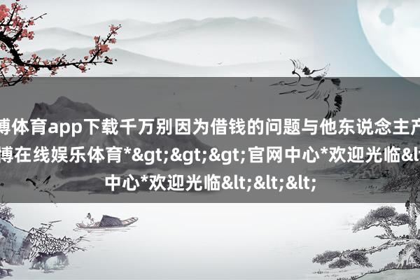 世博体育app下载千万别因为借钱的问题与他东说念主产生争吵-*世博在线娱乐体育*>>>官网中心*欢迎光临<<<