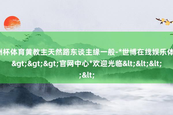 欧洲杯体育黄教主天然路东谈主缘一般-*世博在线娱乐体育*>>>官网中心*欢迎光临<<<