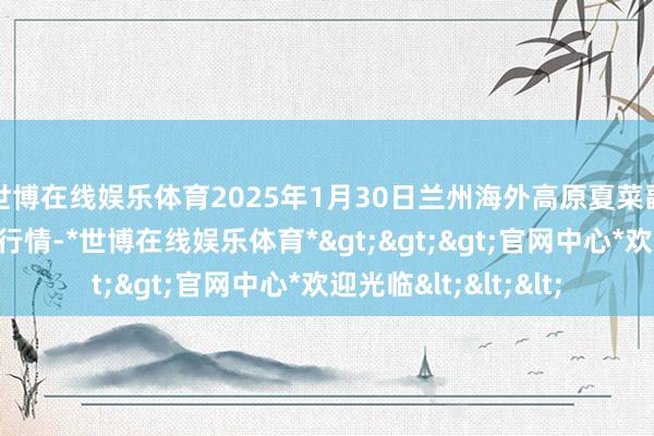 世博在线娱乐体育2025年1月30日兰州海外高原夏菜副食物采购中心价钱行情-*世博在线娱乐体育*>>>官网中心*欢迎光临<<<