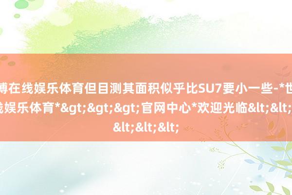 世博在线娱乐体育但目测其面积似乎比SU7要小一些-*世博在线娱乐体育*>>>官网中心*欢迎光临<<<