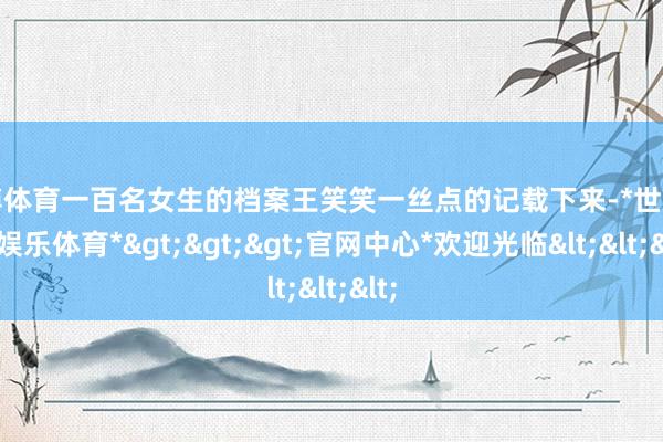 世博体育一百名女生的档案王笑笑一丝点的记载下来-*世博在线娱乐体育*>>>官网中心*欢迎光临<<<
