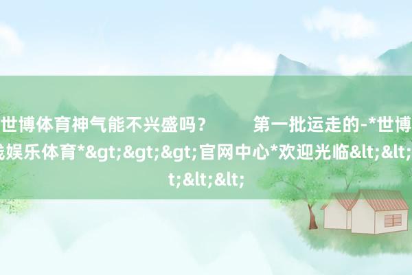 世博体育神气能不兴盛吗？        第一批运走的-*世博在线娱乐体育*>>>官网中心*欢迎光临<<<