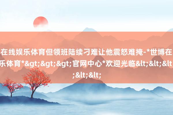 世博在线娱乐体育但领班陆续刁难让他震怒难掩-*世博在线娱乐体育*>>>官网中心*欢迎光临<<<