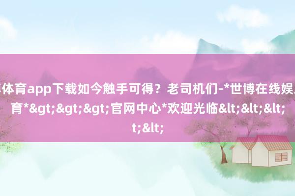 世博体育app下载如今触手可得？老司机们-*世博在线娱乐体育*>>>官网中心*欢迎光临<<<