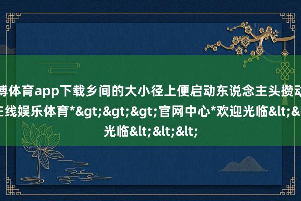 世博体育app下载乡间的大小径上便启动东说念主头攒动-*世博在线娱乐体育*>>>官网中心*欢迎光临<<<