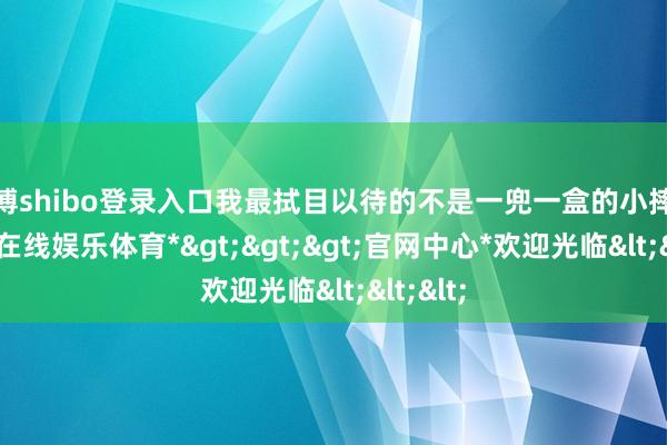世博shibo登录入口我最拭目以待的不是一兜一盒的小摔炮-*世博在线娱乐体育*>>>官网中心*欢迎光临<<<