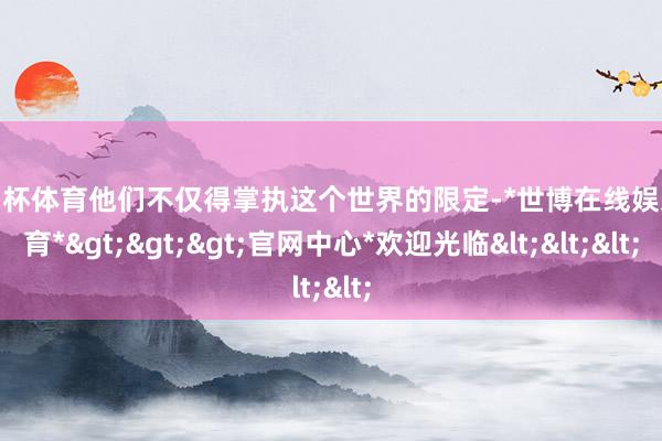 欧洲杯体育他们不仅得掌执这个世界的限定-*世博在线娱乐体育*>>>官网中心*欢迎光临<<<