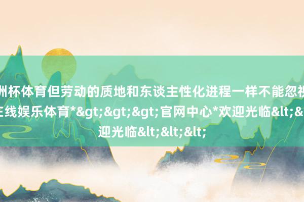 欧洲杯体育但劳动的质地和东谈主性化进程一样不能忽视-*世博在线娱乐体育*>>>官网中心*欢迎光临<<<