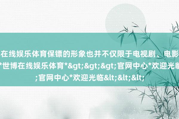 世博在线娱乐体育保镖的形象也并不仅限于电视剧、电影里的那些大块头-*世博在线娱乐体育*>>>官网中心*欢迎光临<<<