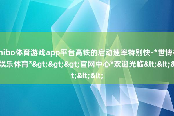 shibo体育游戏app平台高铁的启动速率特别快-*世博在线娱乐体育*>>>官网中心*欢迎光临<<<