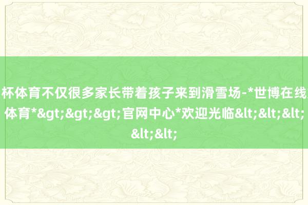 欧洲杯体育不仅很多家长带着孩子来到滑雪场-*世博在线娱乐体育*>>>官网中心*欢迎光临<<<