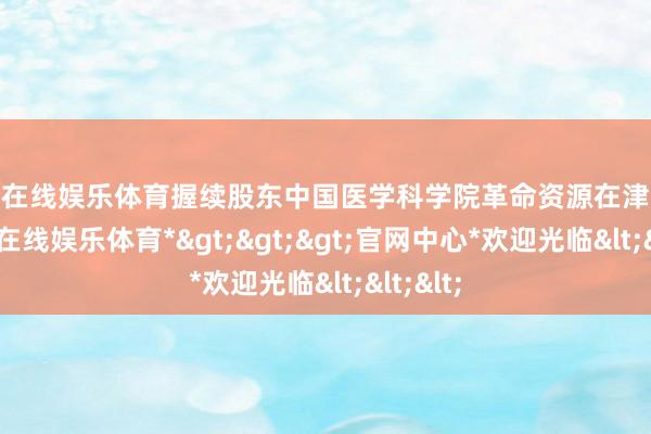 世博在线娱乐体育握续股东中国医学科学院革命资源在津齐集-*世博在线娱乐体育*>>>官网中心*欢迎光临<<<