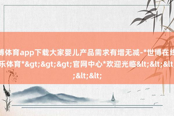 世博体育app下载大家婴儿产品需求有增无减-*世博在线娱乐体育*>>>官网中心*欢迎光临<<<
