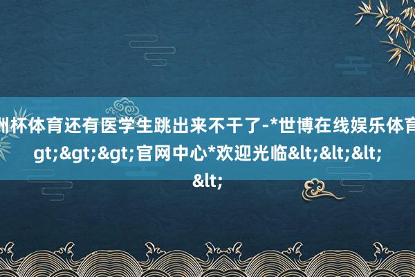 欧洲杯体育还有医学生跳出来不干了-*世博在线娱乐体育*>>>官网中心*欢迎光临<<<