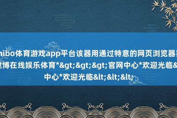 shibo体育游戏app平台该器用通过特意的网页浏览器界面开动-*世博在线娱乐体育*>>>官网中心*欢迎光临<<<