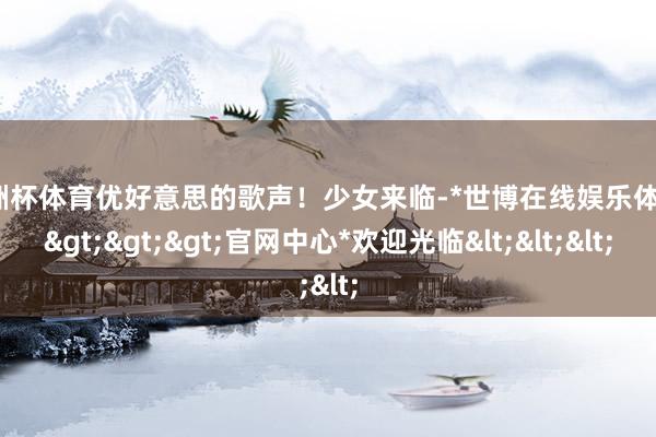 欧洲杯体育优好意思的歌声！少女来临-*世博在线娱乐体育*>>>官网中心*欢迎光临<<<