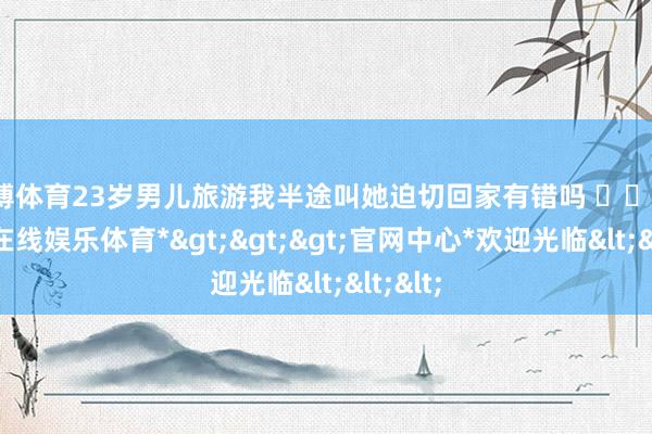 世博体育23岁男儿旅游我半途叫她迫切回家有错吗 ​​​-*世博在线娱乐体育*>>>官网中心*欢迎光临<<<