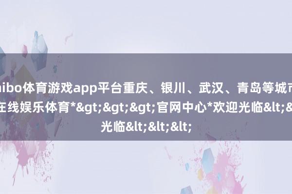 shibo体育游戏app平台重庆、银川、武汉、青岛等城市-*世博在线娱乐体育*>>>官网中心*欢迎光临<<<