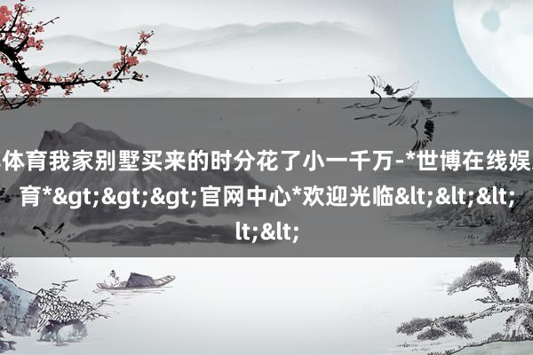 世博体育我家别墅买来的时分花了小一千万-*世博在线娱乐体育*>>>官网中心*欢迎光临<<<
