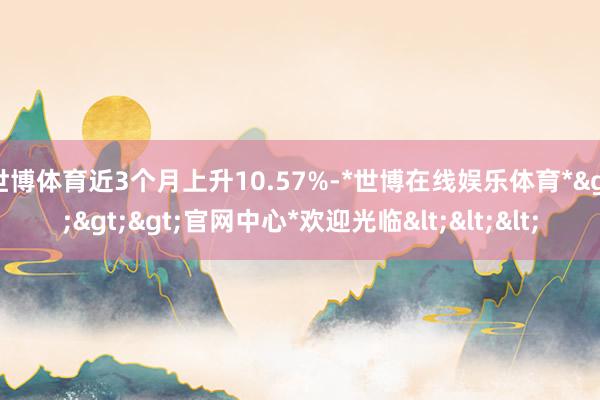 世博体育近3个月上升10.57%-*世博在线娱乐体育*>>>官网中心*欢迎光临<<<