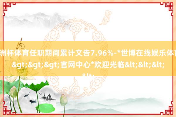 欧洲杯体育任职期间累计文告7.96%-*世博在线娱乐体育*>>>官网中心*欢迎光临<<<