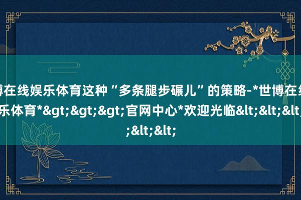 世博在线娱乐体育这种“多条腿步碾儿”的策略-*世博在线娱乐体育*>>>官网中心*欢迎光临<<<